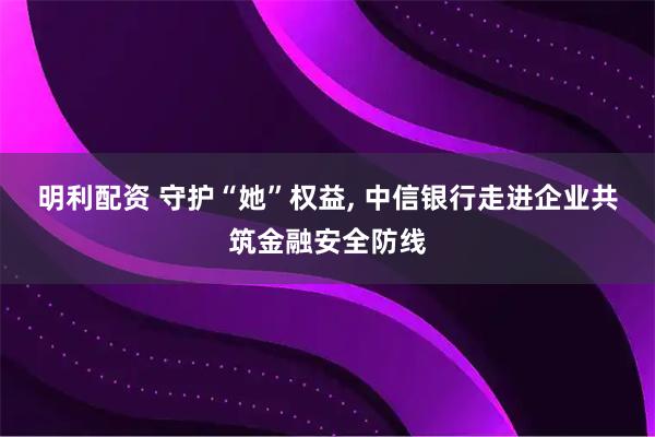 明利配资 守护“她”权益, 中信银行走进企业共筑金融安全防线