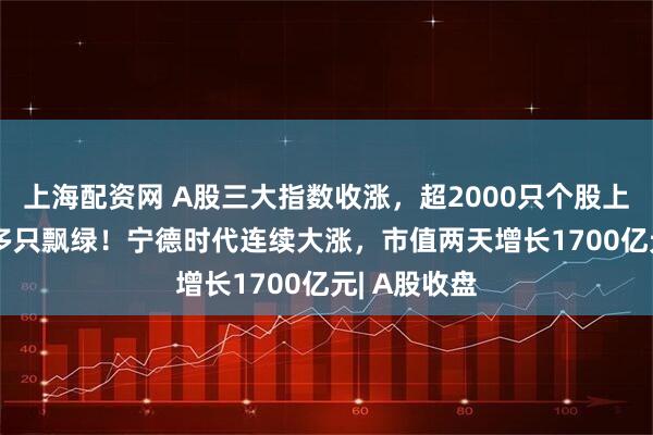 上海配资网 A股三大指数收涨，超2000只个股上涨，3000多只飘绿！宁德时代连续大涨，市值两天增长1700亿元| A股收盘