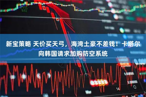 新宝策略 天价买天弓，海湾土豪不差钱！卡塔尔向韩国请求加购防空系统