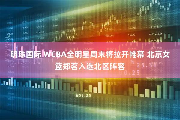 明珠国际 WCBA全明星周末将拉开帷幕 北京女篮郑茗入选北区阵容