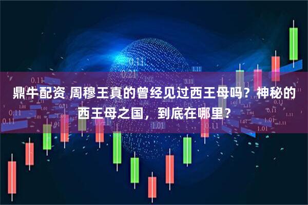 鼎牛配资 周穆王真的曾经见过西王母吗？神秘的西王母之国，到底在哪里？