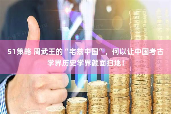 51策略 周武王的“宅兹中国”，何以让中国考古学界历史学界颜面扫地！