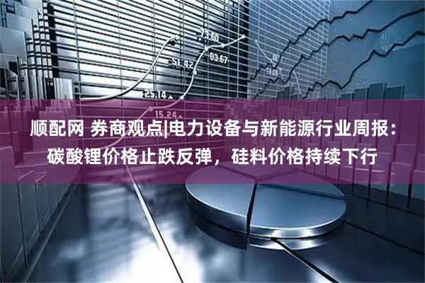顺配网 券商观点|电力设备与新能源行业周报:碳酸锂价格止跌反弹,硅料价格持续下行