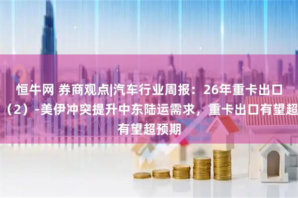 恒牛网 券商观点|汽车行业周报：26年重卡出口思考（2）-美伊冲突提升中东陆运需求，重卡出口有望超预期