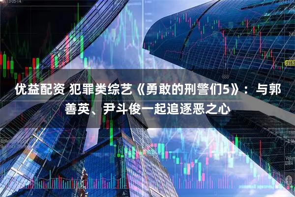 优益配资 犯罪类综艺《勇敢的刑警们5》：与郭善英、尹斗俊一起追逐恶之心
