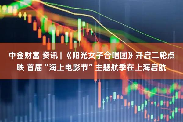 中金财富 资讯 | 《阳光女子合唱团》开启二轮点映 首届“海上电影节”主题航季在上海启航