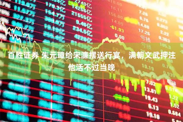 百胜证券 朱元璋给宋濂摆送行宴，满朝文武押注他活不过当晚