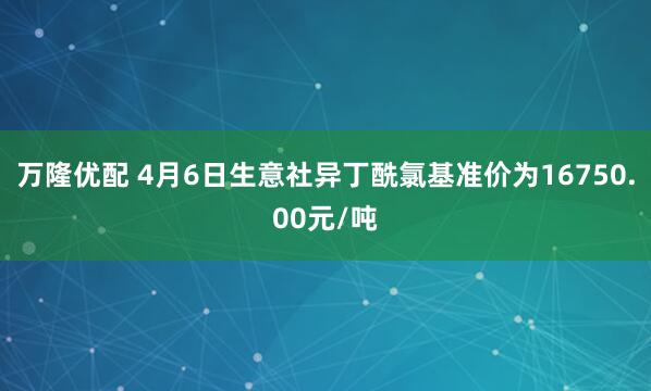 万隆优配 4月6日生意社异丁酰氯基准价为16750.00元/吨