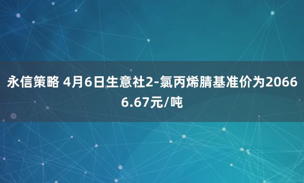 永信策略 4月6日生意社2-氯丙烯腈基准价为20666.67元/吨