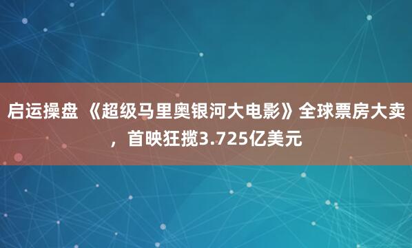 启运操盘 《超级马里奥银河大电影》全球票房大卖，首映狂揽3.725亿美元