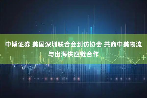 中博证券 美国深圳联合会到访协会 共商中美物流与出海供应链合作