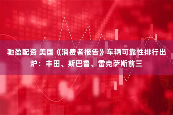 驰盈配资 美国《消费者报告》车辆可靠性排行出炉：丰田、斯巴鲁、雷克萨斯前三