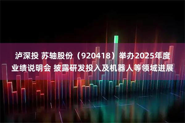 泸深投 苏轴股份(920418)举办2025年度业绩说明会 披露研发投入及机器人等领域进展