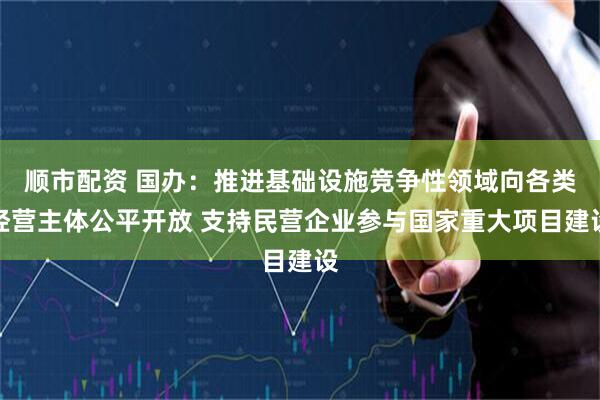 顺市配资 国办：推进基础设施竞争性领域向各类经营主体公平开放 支持民营企业参与国家重大项目建设