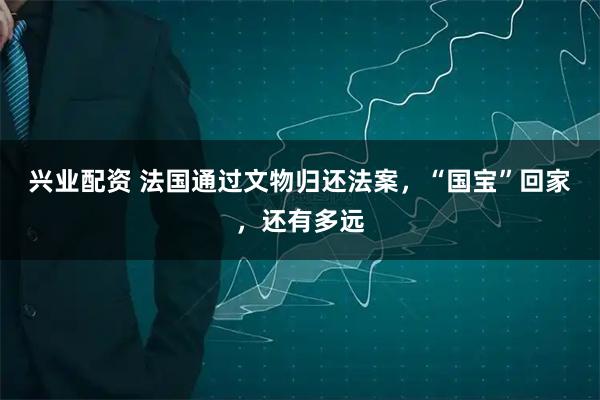 兴业配资 法国通过文物归还法案，“国宝”回家，还有多远