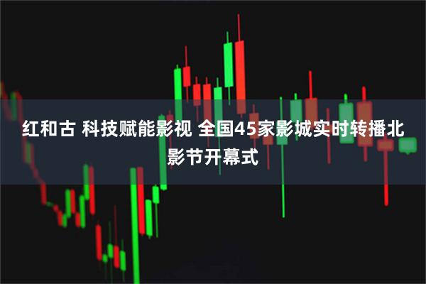 红和古 科技赋能影视 全国45家影城实时转播北影节开幕式