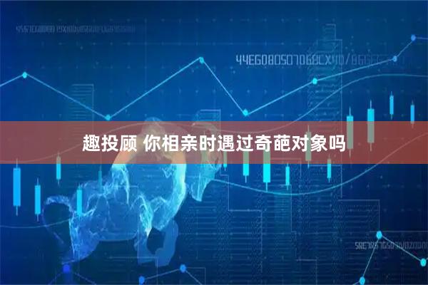 趣投顾 你相亲时遇过奇葩对象吗