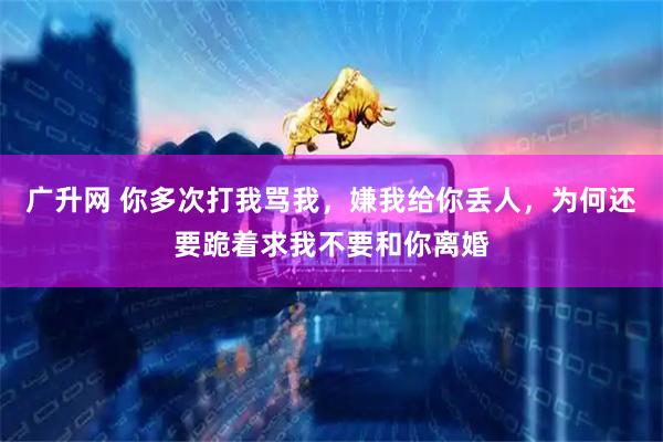 广升网 你多次打我骂我，嫌我给你丢人，为何还要跪着求我不要和你离婚