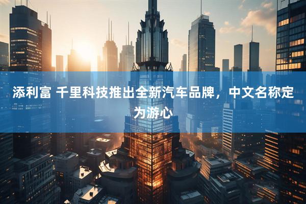 添利富 千里科技推出全新汽车品牌，中文名称定为游心
