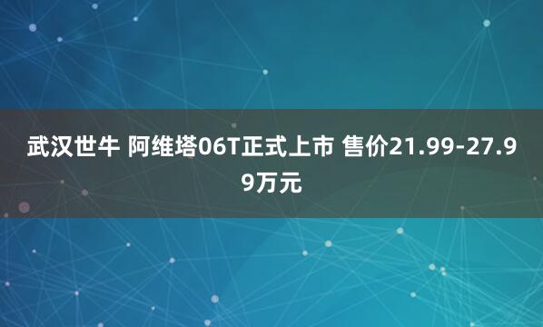 武汉世牛 阿维塔06T正式上市 售价21.99-27.99万元