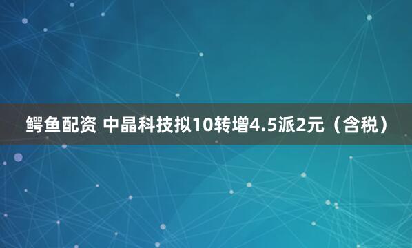 鳄鱼配资 中晶科技拟10转增4.5派2元（含税）