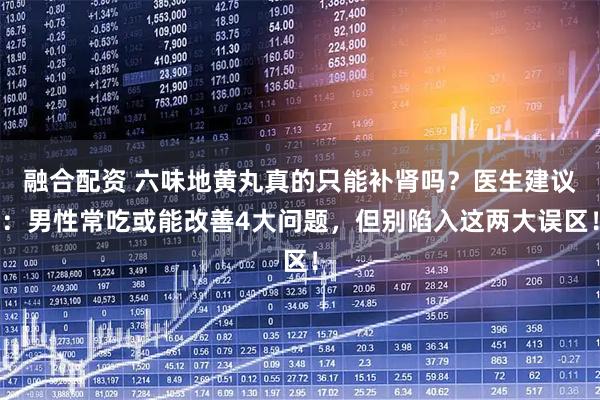 融合配资 六味地黄丸真的只能补肾吗？医生建议：男性常吃或能改善4大问题，但别陷入这两大误区！