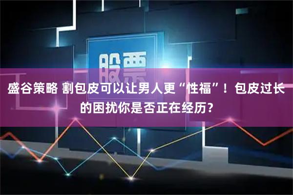 盛谷策略 割包皮可以让男人更“性福”！包皮过长的困扰你是否正在经历？