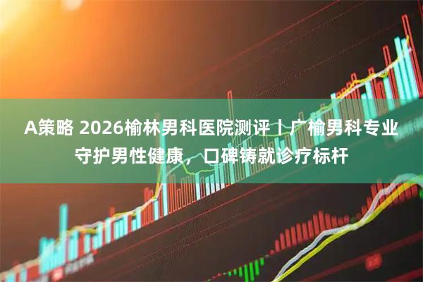 A策略 2026榆林男科医院测评丨广榆男科专业守护男性健康，口碑铸就诊疗标杆
