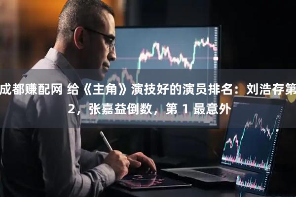 成都赚配网 给《主角》演技好的演员排名：刘浩存第 2，张嘉益倒数，第 1 最意外
