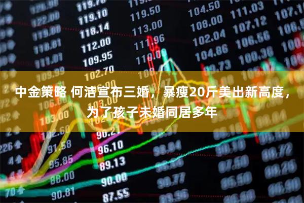 中金策略 何洁宣布三婚，暴瘦20斤美出新高度，为了孩子未婚同居多年