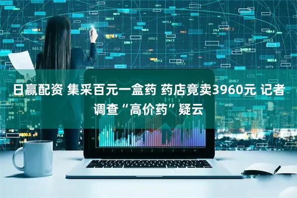 日赢配资 集采百元一盒药 药店竟卖3960元 记者调查“高价药”疑云