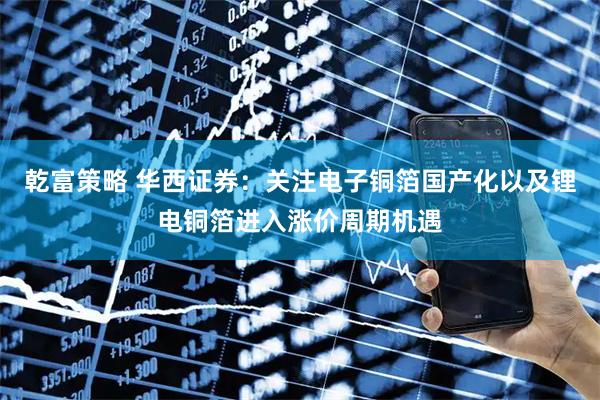 乾富策略 华西证券:关注电子铜箔国产化以及锂电铜箔进入涨价周期机遇