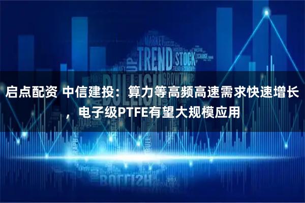 启点配资 中信建投：算力等高频高速需求快速增长，电子级PTFE有望大规模应用