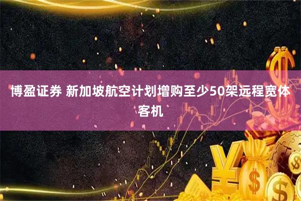 博盈证券 新加坡航空计划增购至少50架远程宽体客机