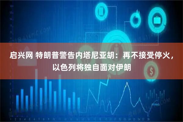 启兴网 特朗普警告内塔尼亚胡：再不接受停火，以色列将独自面对伊朗