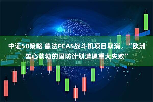 中证50策略 德法FCAS战斗机项目取消，“欧洲雄心勃勃的国防计划遭遇重大失败”