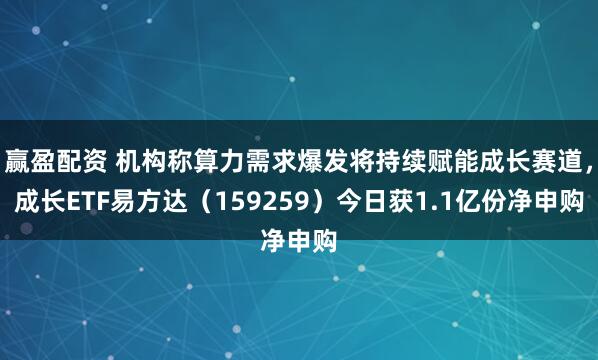 赢盈配资 机构称算力需求爆发将持续赋能成长赛道，成长ETF易方达（159259）今日获1.1亿份净申购