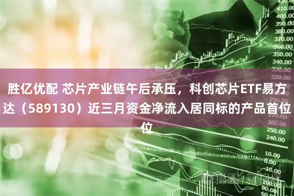 胜亿优配 芯片产业链午后承压，科创芯片ETF易方达（589130）近三月资金净流入居同标的产品首位
