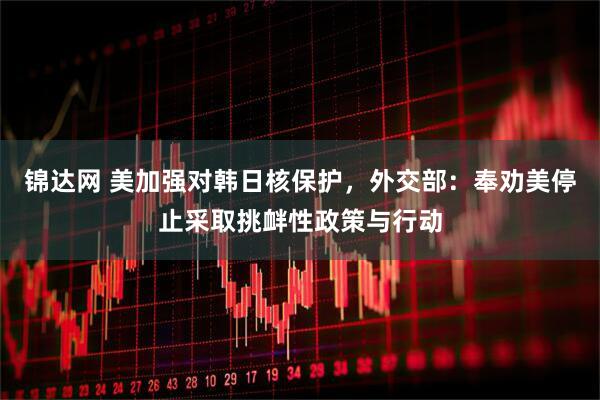 锦达网 美加强对韩日核保护，外交部：奉劝美停止采取挑衅性政策与行动