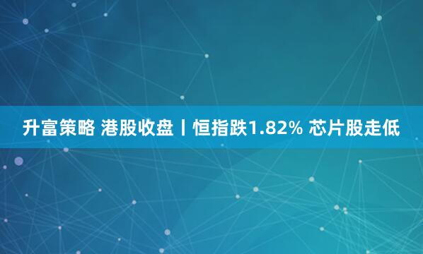 升富策略 港股收盘丨恒指跌1.82% 芯片股走低