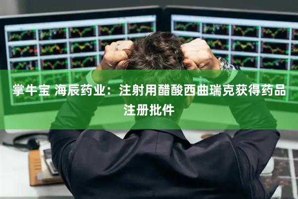 掌牛宝 海辰药业：注射用醋酸西曲瑞克获得药品注册批件