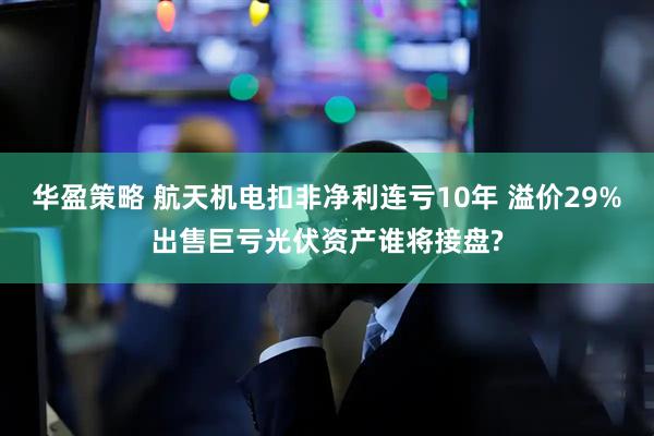 华盈策略 航天机电扣非净利连亏10年 溢价29%出售巨亏光伏资产谁将接盘?