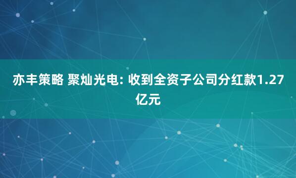 亦丰策略 聚灿光电: 收到全资子公司分红款1.27亿元