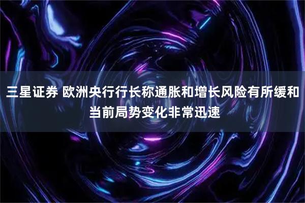 三星证券 欧洲央行行长称通胀和增长风险有所缓和 当前局势变化非常迅速
