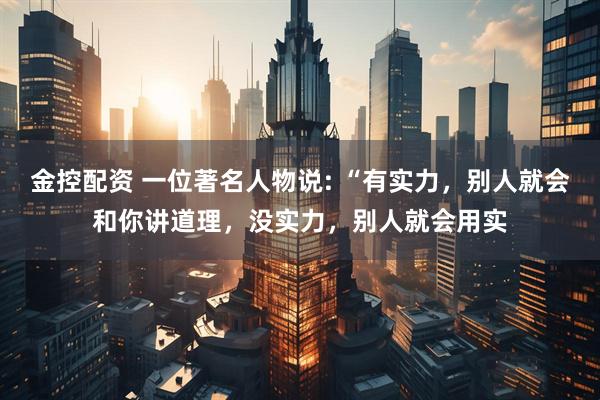 金控配资 一位著名人物说: “有实力，别人就会和你讲道理，没实力，别人就会用实