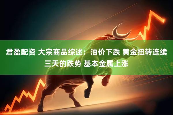 君盈配资 大宗商品综述:油价下跌 黄金扭转连续三天的跌势 基本金属上涨