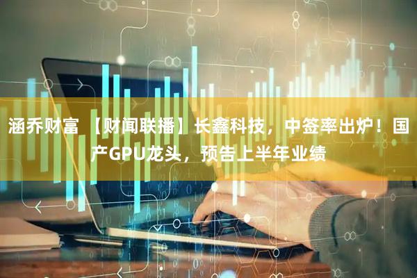 涵乔财富 【财闻联播】长鑫科技，中签率出炉！国产GPU龙头，预告上半年业绩
