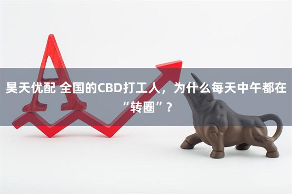 昊天优配 全国的CBD打工人，为什么每天中午都在“转圈”？