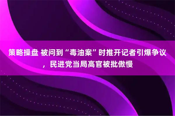 策略操盘 被问到“毒油案”时推开记者引爆争议，民进党当局高官被批傲慢