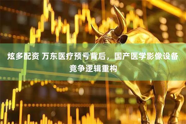 炫多配资 万东医疗预亏背后，国产医学影像设备竞争逻辑重构